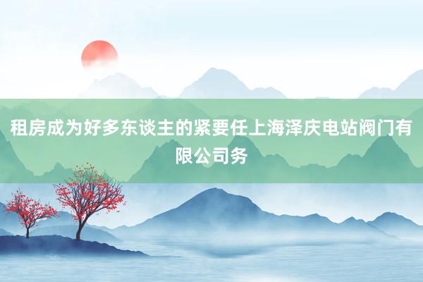 租房成为好多东谈主的紧要任上海泽庆电站阀门有限公司务