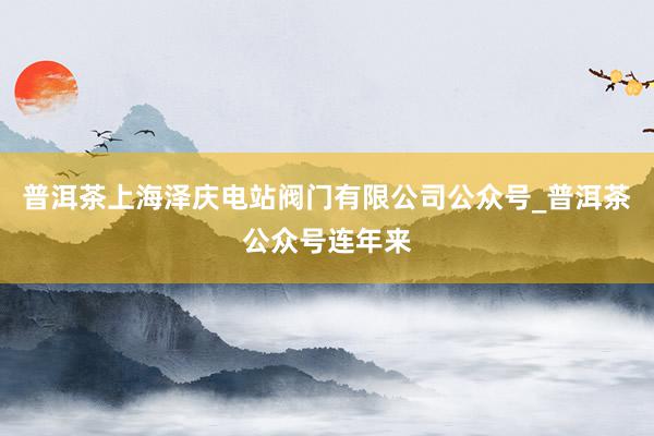 普洱茶上海泽庆电站阀门有限公司公众号_普洱茶公众号连年来